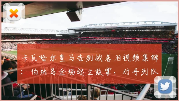 卡瓦哈尔皇马告别战落泪视频集锦:伯纳乌全场起立鼓掌,对手列队致敬送别传奇