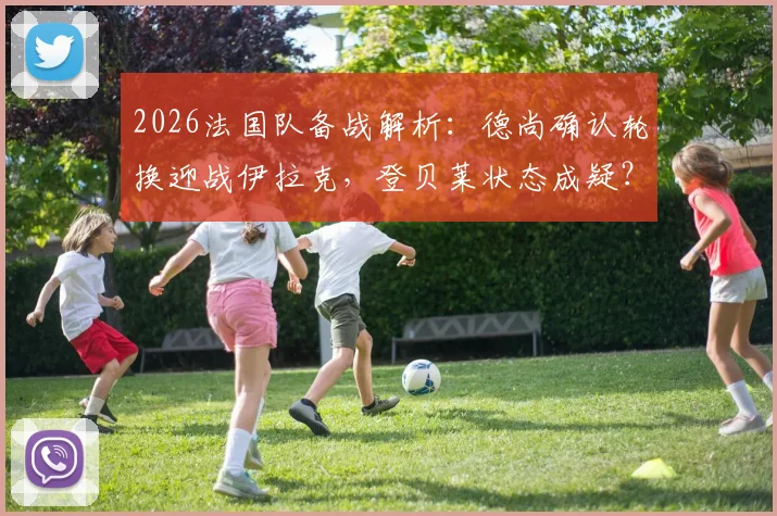 2026法国队备战解析：德尚确认轮换迎战伊拉克，登贝莱状态成疑？解析阵容调整与战术影响