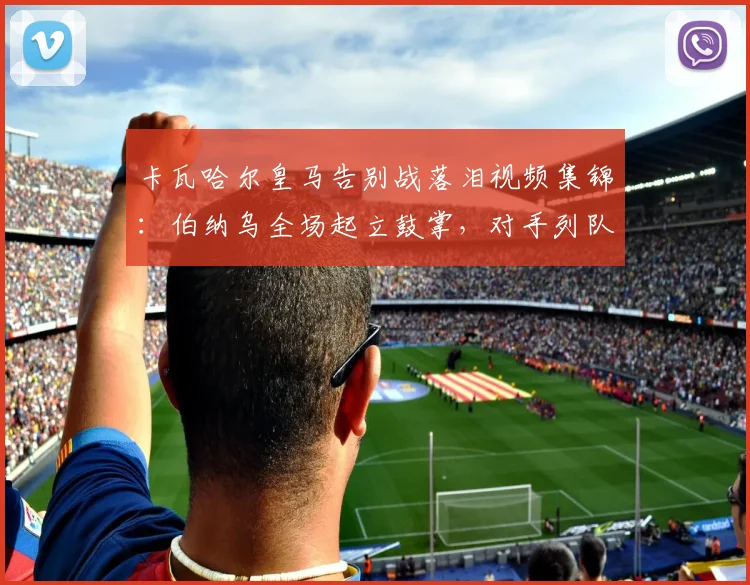 卡瓦哈尔皇马告别战落泪视频集锦：伯纳乌全场起立鼓掌，对手列队致敬送别传奇