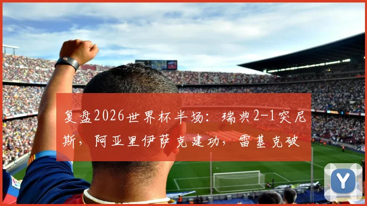 复盘2026世界杯半场：瑞典2-1突尼斯，阿亚里伊萨克建功，雷基克破门解析