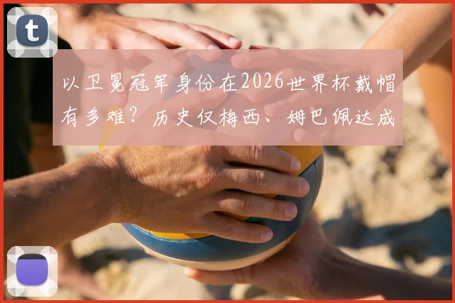 以卫冕冠军身份在2026世界杯戴帽有多难？历史仅梅西、姆巴佩达成，详解其里程碑意义