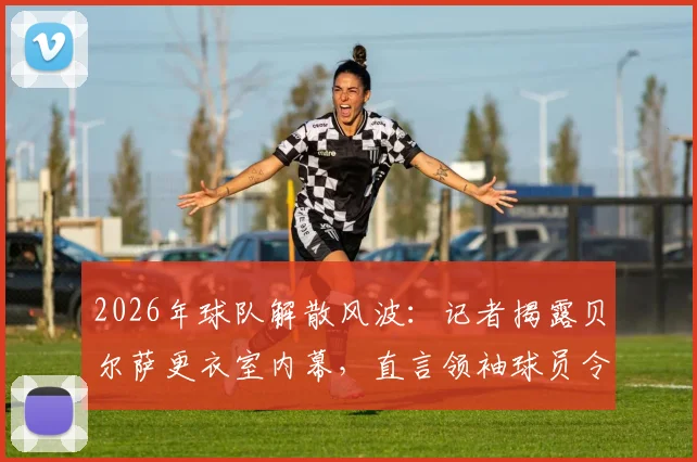 2026年球队解散风波:记者揭露贝尔萨更衣室内幕,直言领袖球员令其孤立无援