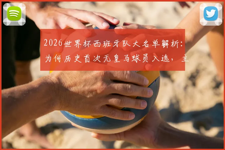 2026世界杯西班牙队大名单解析：为何历史首次无皇马球员入选，主帅选人标准与球队新格局前瞻