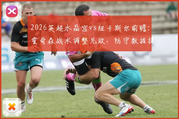 2026英超水晶宫vs纽卡斯尔前瞻：霍奇森战术调整见效，防守数据提升，纽卡急需三分摆脱颓势（附伤病更新与比分预测）