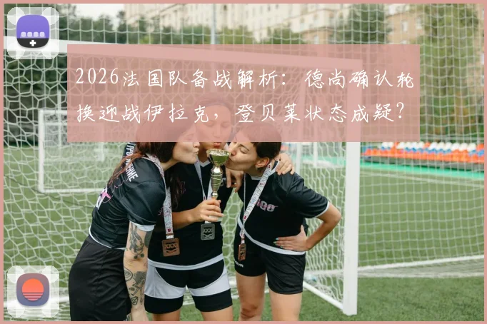 2026法国队备战解析：德尚确认轮换迎战伊拉克，登贝莱状态成疑？解析阵容调整与战术影响