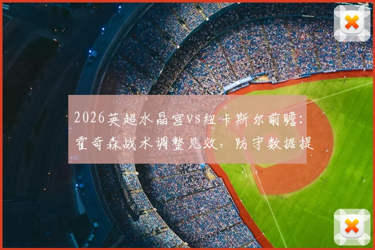 2026英超水晶宫vs纽卡斯尔前瞻：霍奇森战术调整见效，防守数据提升，纽卡急需三分摆脱颓势（附伤病更新与比分预测）