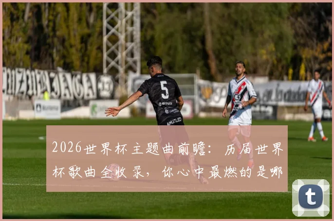 2026世界杯主题曲前瞻：历届世界杯歌曲全收录，你心中最燃的是哪一首？