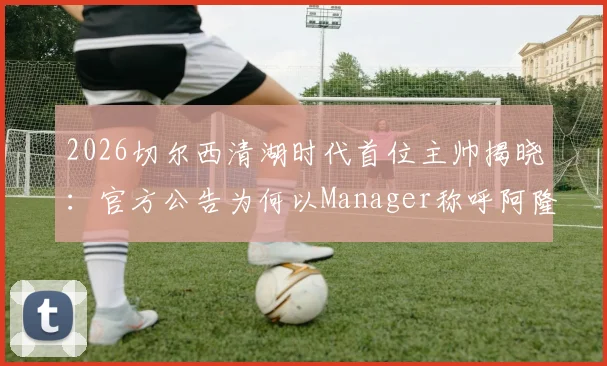 2026切尔西清湖时代首位主帅揭晓:官方公告为何以Manager称呼阿隆索,深层解读蓝军管理新架构